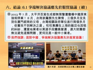 六、結論 :6.1 爭端解決協議應先於服貿協議 ( 續 )
22
 2013 年 7 月，太平洋百貨在成都無預警遭蠻橫中國房東
強制停業！ 8 月，台商家屬顏先生陳情，三個多月沒見
到在廈門經商的父母，台灣相關政府單位進行兩個多月
，依舊找不到解決之道 。旺旺集團在上海的飯店也因租
約糾紛，遭當地業者以黑道手段癱瘓營運，連大財團都
無法避免這類問題，更何況是一般中小業者。
 我們強調 : 面對中國，爭端解決協議應先於服貿協議 !
圖片來源：民視新聞台及台灣人權促進會
 