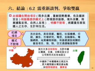六、結論 : 6.2 需重新談判，爭取雙贏
23
 此協議在開放項目 ( 既多且廣，重創弱勢產業、危及國家
安全 ) 和服務提供模式上 ( 跨境提供服務、境外消費、商
業據點呈現、自然人呈現 ) ，明顯不對等，將嚴重危害我
國人之生存、生計和生活。
紅線
項目
洗衣染色、美容美髮、醫院、社福機構、印
刷、廣告、市場研究、電信、金融隱私、電
腦網路、地質礦物探勘、和基礎建設相關的
營造項目、海、陸、空交通運輸服務等
中國 台灣
中國除了有種種條文規定外
，更大幅限縮台灣投資地點
，如僅限福建省、廣東省
我方大多沒有限制，允許中國
以獨資、合資、合夥及設立分
公司等形式在各地設立
模式
不對等
 