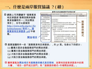 一、什麼是兩岸服貿協議 ? ( 續 )
 網路上可用關鍵字 “服務貿易
特定承諾表”搜尋到兩岸服務
貿易協議附件一 ( 列出開放
項目 ) ，也可以直接到
http://www.ecfa.org.tw//Ec
faAttachment/ 附件一、服
務貿易特定承諾表 .pdf 中查
看。
服
務
提
供
模
式
開放項目
 服貿協議附件一的「服務貿易特定承諾表」，共 37 頁。包含以下四部分 :
(1) 臺灣方面非金融服務部門的開放承諾；
(2) 臺灣方面金融服務部門的開放承諾；
(3) 大陸方面非金融服務部門的開放承諾；
(4) 大陸方面金融服務部門的開放承諾。
 觀察重點為開放項目和服務提供模式是否限制，故需特別留意承諾表中的兩
大欄，「項目─部門或次部門」和「服務提供模式─市場開放承諾」。 5
 