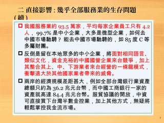 二、直接影響 : 幾乎全部服務業的生存問題 ( 續 )
7
 我國服務業約 93.5 萬家，平均每家企業員工只有 4.2
人， 99.7% 是中小企業，大多是微型企業，如何去
中國市場馳騁 ? 能去中國市場馳騁的，如 85 度 C 等
多屬財團。
 反倒是留在本地眾多的中小企業，將面對相同語言、
類似文化，資金充裕的中國國營企業來台競爭，加上
其整合其上、中、下游業者來台經營的一條龍模式，
衝擊遠大於其他國家業者帶來的威脅。
 兩岸的經濟規模差距甚大，例如全部台灣銀行業資產
總額只約為 36.2 兆元台幣，而中國工商銀行一家的
資產就高達 84.4 兆元台幣。服貿協議的開放，中資
可直接買下台灣半數金控業，加上其他方式，無疑將
輕鬆掌控我金流市場。
 