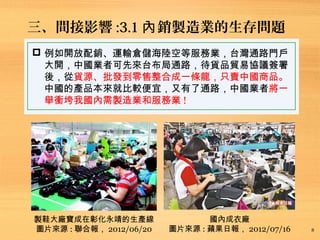 三、間接影響 :3.1 銷製造業的生存問題內
8
 例如開放配銷、運輸倉儲海陸空等服務業，台灣通路門戶
大開，中國業者可先來台布局通路，待貨品貿易協議簽署
後，從貨源、批發到零售整合成一條龍，只賣中國商品。
中國的產品本來就比較便宜，又有了通路，中國業者將一
舉衝垮我國內需製造業和服務業 !
製鞋大廠寶成在彰化永靖的生產線
圖片來源 : 聯合報， 2012/06/20
國內成衣廠
圖片來源 : 蘋果日報， 2012/07/16
 