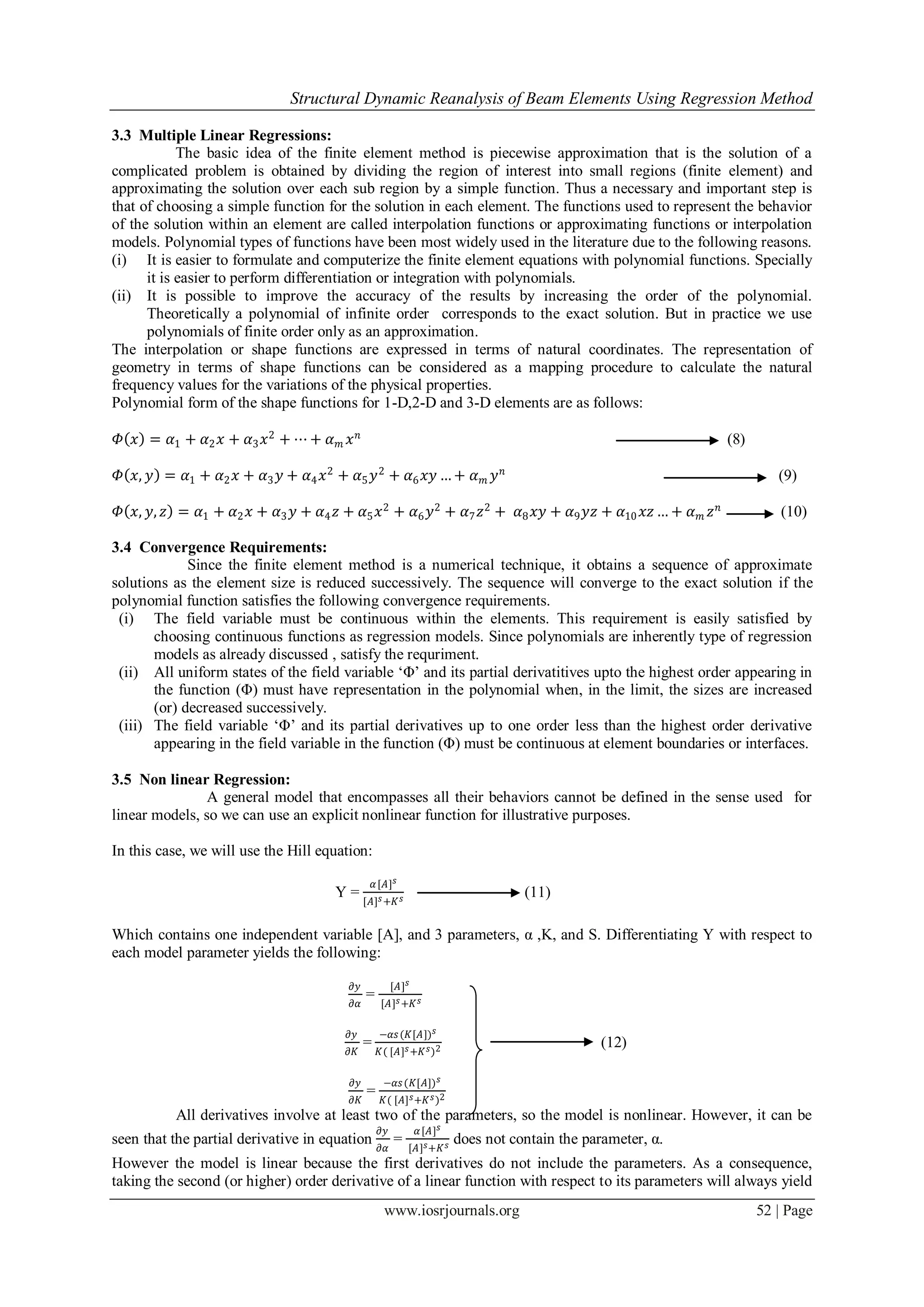 Structural Dynamic Reanalysis of Beam Elements Using Regression Method
www.iosrjournals.org 52 | Page
3.3 Multiple Linear Regressions:
The basic idea of the finite element method is piecewise approximation that is the solution of a
complicated problem is obtained by dividing the region of interest into small regions (finite element) and
approximating the solution over each sub region by a simple function. Thus a necessary and important step is
that of choosing a simple function for the solution in each element. The functions used to represent the behavior
of the solution within an element are called interpolation functions or approximating functions or interpolation
models. Polynomial types of functions have been most widely used in the literature due to the following reasons.
(i) It is easier to formulate and computerize the finite element equations with polynomial functions. Specially
it is easier to perform differentiation or integration with polynomials.
(ii) It is possible to improve the accuracy of the results by increasing the order of the polynomial.
Theoretically a polynomial of infinite order corresponds to the exact solution. But in practice we use
polynomials of finite order only as an approximation.
The interpolation or shape functions are expressed in terms of natural coordinates. The representation of
geometry in terms of shape functions can be considered as a mapping procedure to calculate the natural
frequency values for the variations of the physical properties.
Polynomial form of the shape functions for 1-D,2-D and 3-D elements are as follows:
𝛷 𝑥 = 𝛼1 + 𝛼2 𝑥 + 𝛼3 𝑥2
+ ⋯ + 𝛼 𝑚 𝑥 𝑛
(8)
𝛷 𝑥, 𝑦 = 𝛼1 + 𝛼2 𝑥 + 𝛼3 𝑦 + 𝛼4 𝑥2
+ 𝛼5 𝑦2
+ 𝛼6 𝑥𝑦 … + 𝛼 𝑚 𝑦 𝑛
(9)
𝛷 𝑥, 𝑦, 𝑧 = 𝛼1 + 𝛼2 𝑥 + 𝛼3 𝑦 + 𝛼4 𝑧 + 𝛼5 𝑥2
+ 𝛼6 𝑦2
+ 𝛼7 𝑧2
+ 𝛼8 𝑥𝑦 + 𝛼9 𝑦𝑧 + 𝛼10 𝑥𝑧 … + 𝛼 𝑚 𝑧 𝑛
(10)
3.4 Convergence Requirements:
Since the finite element method is a numerical technique, it obtains a sequence of approximate
solutions as the element size is reduced successively. The sequence will converge to the exact solution if the
polynomial function satisfies the following convergence requirements.
(i) The field variable must be continuous within the elements. This requirement is easily satisfied by
choosing continuous functions as regression models. Since polynomials are inherently type of regression
models as already discussed , satisfy the requriment.
(ii) All uniform states of the field variable „Φ‟ and its partial derivatitives upto the highest order appearing in
the function (Φ) must have representation in the polynomial when, in the limit, the sizes are increased
(or) decreased successively.
(iii) The field variable „Φ‟ and its partial derivatives up to one order less than the highest order derivative
appearing in the field variable in the function (Φ) must be continuous at element boundaries or interfaces.
3.5 Non linear Regression:
A general model that encompasses all their behaviors cannot be defined in the sense used for
linear models, so we can use an explicit nonlinear function for illustrative purposes.
In this case, we will use the Hill equation:
Y =
𝛼[𝐴] 𝑠
[𝐴] 𝑠+𝐾 𝑠 (11)
Which contains one independent variable [A], and 3 parameters, α ,K, and S. Differentiating Y with respect to
each model parameter yields the following:
𝜕𝑦
𝜕𝛼
=
[𝐴] 𝑠
[𝐴] 𝑠+𝐾 𝑠
𝜕𝑦
𝜕𝐾
=
−𝛼𝑠(𝐾[𝐴]) 𝑠
𝐾( [𝐴] 𝑠+𝐾 𝑠)2 (12)
𝜕𝑦
𝜕𝐾
=
−𝛼𝑠(𝐾[𝐴]) 𝑠
𝐾( [𝐴] 𝑠+𝐾 𝑠)2
All derivatives involve at least two of the parameters, so the model is nonlinear. However, it can be
seen that the partial derivative in equation
𝜕𝑦
𝜕𝛼
=
𝛼[𝐴] 𝑠
[𝐴] 𝑠+𝐾 𝑠 does not contain the parameter, α.
However the model is linear because the first derivatives do not include the parameters. As a consequence,
taking the second (or higher) order derivative of a linear function with respect to its parameters will always yield
 