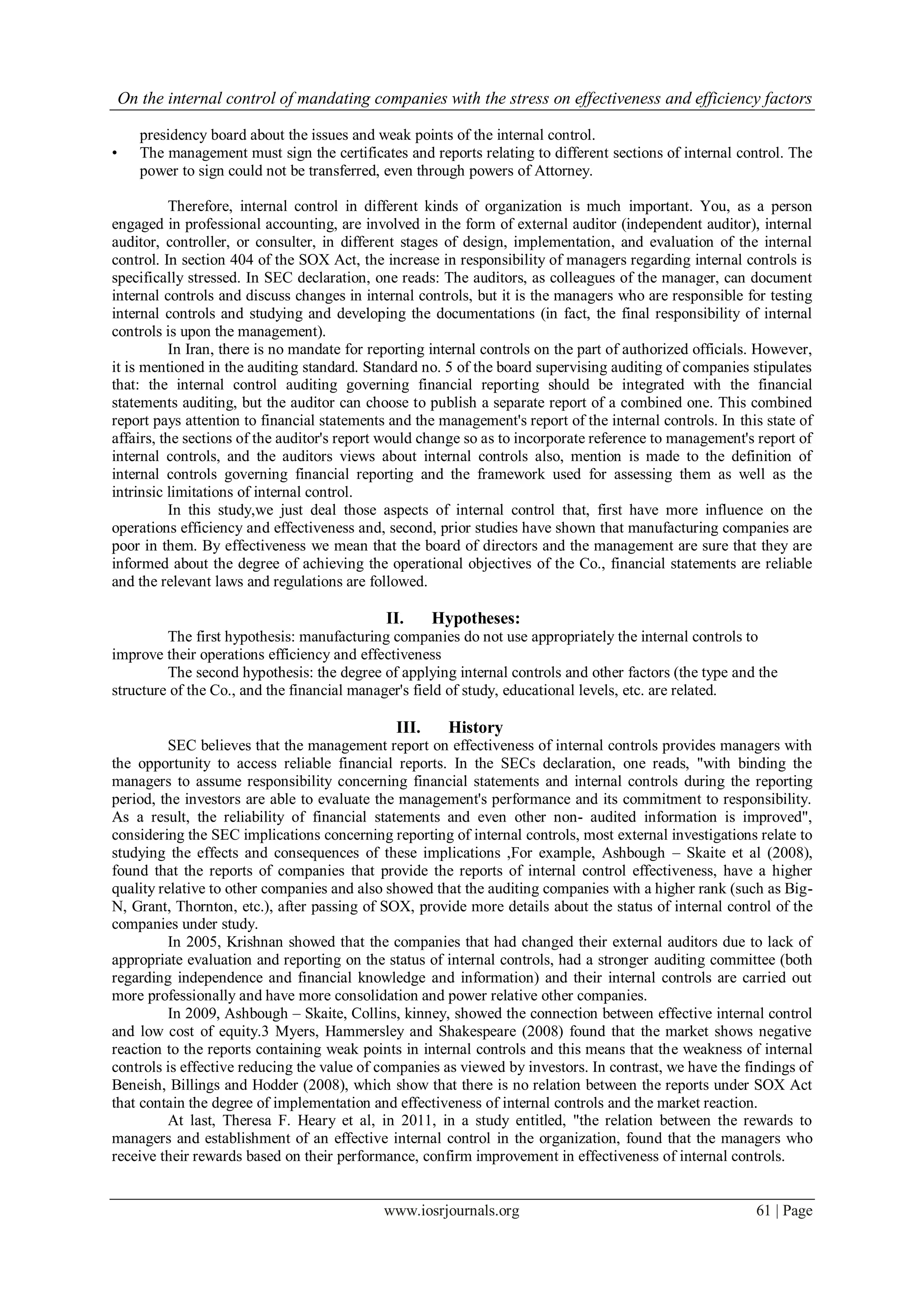 On the internal control of mandating companies with the stress on effectiveness and efficiency factors
www.iosrjournals.org 61 | Page
presidency board about the issues and weak points of the internal control.
• The management must sign the certificates and reports relating to different sections of internal control. The
power to sign could not be transferred, even through powers of Attorney.
Therefore, internal control in different kinds of organization is much important. You, as a person
engaged in professional accounting, are involved in the form of external auditor (independent auditor), internal
auditor, controller, or consulter, in different stages of design, implementation, and evaluation of the internal
control. In section 404 of the SOX Act, the increase in responsibility of managers regarding internal controls is
specifically stressed. In SEC declaration, one reads: The auditors, as colleagues of the manager, can document
internal controls and discuss changes in internal controls, but it is the managers who are responsible for testing
internal controls and studying and developing the documentations (in fact, the final responsibility of internal
controls is upon the management).
In Iran, there is no mandate for reporting internal controls on the part of authorized officials. However,
it is mentioned in the auditing standard. Standard no. 5 of the board supervising auditing of companies stipulates
that: the internal control auditing governing financial reporting should be integrated with the financial
statements auditing, but the auditor can choose to publish a separate report of a combined one. This combined
report pays attention to financial statements and the management's report of the internal controls. In this state of
affairs, the sections of the auditor's report would change so as to incorporate reference to management's report of
internal controls, and the auditors views about internal controls also, mention is made to the definition of
internal controls governing financial reporting and the framework used for assessing them as well as the
intrinsic limitations of internal control.
In this study,we just deal those aspects of internal control that, first have more influence on the
operations efficiency and effectiveness and, second, prior studies have shown that manufacturing companies are
poor in them. By effectiveness we mean that the board of directors and the management are sure that they are
informed about the degree of achieving the operational objectives of the Co., financial statements are reliable
and the relevant laws and regulations are followed.
II. Hypotheses:
The first hypothesis: manufacturing companies do not use appropriately the internal controls to
improve their operations efficiency and effectiveness
The second hypothesis: the degree of applying internal controls and other factors (the type and the
structure of the Co., and the financial manager's field of study, educational levels, etc. are related.
III. History
SEC believes that the management report on effectiveness of internal controls provides managers with
the opportunity to access reliable financial reports. In the SECs declaration, one reads, "with binding the
managers to assume responsibility concerning financial statements and internal controls during the reporting
period, the investors are able to evaluate the management's performance and its commitment to responsibility.
As a result, the reliability of financial statements and even other non- audited information is improved",
considering the SEC implications concerning reporting of internal controls, most external investigations relate to
studying the effects and consequences of these implications ,For example, Ashbough – Skaite et al (2008),
found that the reports of companies that provide the reports of internal control effectiveness, have a higher
quality relative to other companies and also showed that the auditing companies with a higher rank (such as Big-
N, Grant, Thornton, etc.), after passing of SOX, provide more details about the status of internal control of the
companies under study.
In 2005, Krishnan showed that the companies that had changed their external auditors due to lack of
appropriate evaluation and reporting on the status of internal controls, had a stronger auditing committee (both
regarding independence and financial knowledge and information) and their internal controls are carried out
more professionally and have more consolidation and power relative other companies.
In 2009, Ashbough – Skaite, Collins, kinney, showed the connection between effective internal control
and low cost of equity.3 Myers, Hammersley and Shakespeare (2008) found that the market shows negative
reaction to the reports containing weak points in internal controls and this means that the weakness of internal
controls is effective reducing the value of companies as viewed by investors. In contrast, we have the findings of
Beneish, Billings and Hodder (2008), which show that there is no relation between the reports under SOX Act
that contain the degree of implementation and effectiveness of internal controls and the market reaction.
At last, Theresa F. Heary et al, in 2011, in a study entitled, "the relation between the rewards to
managers and establishment of an effective internal control in the organization, found that the managers who
receive their rewards based on their performance, confirm improvement in effectiveness of internal controls.
 