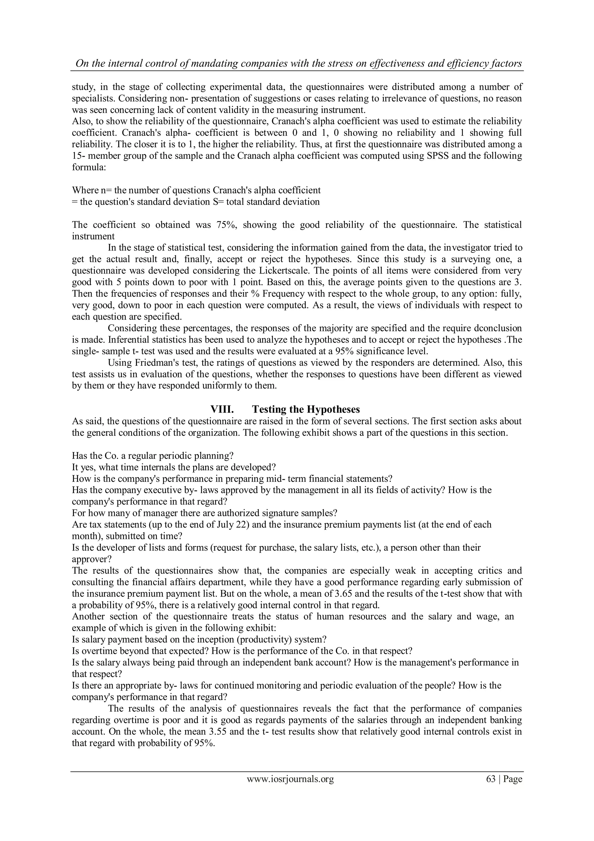 On the internal control of mandating companies with the stress on effectiveness and efficiency factors
www.iosrjournals.org 63 | Page
study, in the stage of collecting experimental data, the questionnaires were distributed among a number of
specialists. Considering non- presentation of suggestions or cases relating to irrelevance of questions, no reason
was seen concerning lack of content validity in the measuring instrument.
Also, to show the reliability of the questionnaire, Cranach's alpha coefficient was used to estimate the reliability
coefficient. Cranach's alpha- coefficient is between 0 and 1, 0 showing no reliability and 1 showing full
reliability. The closer it is to 1, the higher the reliability. Thus, at first the questionnaire was distributed among a
15- member group of the sample and the Cranach alpha coefficient was computed using SPSS and the following
formula:
Where n= the number of questions Cranach's alpha coefficient
= the question's standard deviation S= total standard deviation
The coefficient so obtained was 75%, showing the good reliability of the questionnaire. The statistical
instrument
In the stage of statistical test, considering the information gained from the data, the investigator tried to
get the actual result and, finally, accept or reject the hypotheses. Since this study is a surveying one, a
questionnaire was developed considering the Lickertscale. The points of all items were considered from very
good with 5 points down to poor with 1 point. Based on this, the average points given to the questions are 3.
Then the frequencies of responses and their % Frequency with respect to the whole group, to any option: fully,
very good, down to poor in each question were computed. As a result, the views of individuals with respect to
each question are specified.
Considering these percentages, the responses of the majority are specified and the require dconclusion
is made. Inferential statistics has been used to analyze the hypotheses and to accept or reject the hypotheses .The
single- sample t- test was used and the results were evaluated at a 95% significance level.
Using Friedman's test, the ratings of questions as viewed by the responders are determined. Also, this
test assists us in evaluation of the questions, whether the responses to questions have been different as viewed
by them or they have responded uniformly to them.
VIII. Testing the Hypotheses
As said, the questions of the questionnaire are raised in the form of several sections. The first section asks about
the general conditions of the organization. The following exhibit shows a part of the questions in this section.
Has the Co. a regular periodic planning?
It yes, what time internals the plans are developed?
How is the company's performance in preparing mid- term financial statements?
Has the company executive by- laws approved by the management in all its fields of activity? How is the
company's performance in that regard?
For how many of manager there are authorized signature samples?
Are tax statements (up to the end of July 22) and the insurance premium payments list (at the end of each
month), submitted on time?
Is the developer of lists and forms (request for purchase, the salary lists, etc.), a person other than their
approver?
The results of the questionnaires show that, the companies are especially weak in accepting critics and
consulting the financial affairs department, while they have a good performance regarding early submission of
the insurance premium payment list. But on the whole, a mean of 3.65 and the results of the t-test show that with
a probability of 95%, there is a relatively good internal control in that regard.
Another section of the questionnaire treats the status of human resources and the salary and wage, an
example of which is given in the following exhibit:
Is salary payment based on the inception (productivity) system?
Is overtime beyond that expected? How is the performance of the Co. in that respect?
Is the salary always being paid through an independent bank account? How is the management's performance in
that respect?
Is there an appropriate by- laws for continued monitoring and periodic evaluation of the people? How is the
company's performance in that regard?
The results of the analysis of questionnaires reveals the fact that the performance of companies
regarding overtime is poor and it is good as regards payments of the salaries through an independent banking
account. On the whole, the mean 3.55 and the t- test results show that relatively good internal controls exist in
that regard with probability of 95%.
 