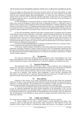On the internal control of mandating companies with the stress on effectiveness and efficiency factors
www.iosrjournals.org 62 | Page
In Iran, most studies are about assessment of the status of internal controls. Of course, HosseinZaeri, in a study
conducted in 2000, has examined the status of internal controls in private, joint- stock companies. In that study,
which has been conducted through "BarrasiNamehModiriat", it is shown that most weak points of internal
controls relate to cash sums with 23% frequency regarding weak points. In other items, too, the companies had
the highest frequencies such as: Accounts and bills receivable (14%), fixed assets (12%), and inventory of
materials and goods (9%) .
In 1999, MostafaRezaei examined the failures in internal controls present in Iranian Aluminum Co.
(public, joint- stock) and designing an internal audit system as appropriate for that Co., evaluating the status of
internal control, stressing on the management and the personnel performance in different departments, paying
attention to weak points of that Co. in designing internal controls and their way of implementation. Items such
as acceptation of critics by the management, presence of instructions for implementing the operations, presence
of plans for different departments are among the points stressed in that study,representing the weakness of the
Co.
In 1992, Reza Dowlatabadi, studied the weak points of internal controls of companies that are members
of Development and renovation organization. In that study, conducted through questionnaires, the weak points
of the internal controls of those companies have been analyzed, and it seems that many of items being
mentioned by him in that year are correctly being provided in most companies. Items such as presence of an
organization chart or provision of a statement showing a contrast between the banking data or provision of
accounting data through the software are items that are treated in the present study as well, and the responses to
them by almost all companies have been positive.
In his thesis in 2004, MehrdadGhadimi has studied and evaluated the effectiveness of internal controls
in public companies being studied by the auditing organization.
In that thesis, auditing standards, developed by valid foreign professional associations and domestic
publications concerning evaluation of internal controls have been used. The questionnaire required has been
developed and distributed among the population and the findings have been analyzed. The general findings of
the study showed that the Iranian auditing standards are not sufficient for evaluation of effectiveness of internal
controls of public companies.
IV. The population
This study was conducted in industrial production companies in 2011. Kavehindustrial Town is the
largest Iranian Industrial Town, which incorporates about 300 active companies. The population of the study
consists of production companies of that industrial town, of which 60 companies were selected for the study.
V. Research Methodology
The questionnaire of this study is divided into 5 parts. A series of questions such as planning time
internals and / or presence of endorsed by- laws on different fields of activity and / or the presence of authorized
samples were used. In this section, the general and basic items are treated in the form of 10 questions.
The next section consists of questions about the status of human resources and the salary and wage.
This section has 8 questions. Then questions about management of assets and their maintenance and
preservation are raised in the form of 5 questions. Questions about the inventory are 6 in number and at last, 6
questions have been raised on the variety of reports and instructions in the Co.
VI. Data collection
Collection of data consists of two stages: Experimental and the real data. Before the investigator
collects his real data, he uses experimentally the measurement instrument.Generally, the experimental data are
collected in a smaller population. The investigator gets the possibility to modify and adjust the measuring
instrument and gets familiar with the problems he/ she may encounter while collecting the data.
In view of the fact the method for collecting data in this study is surveying (through the questionnaire),
at first, for collecting experimental data before general distribution of the questionnaire, a pre- test was
conducted and the questionnaire was distributed among 5 companies. Since the results of the tests showed that
the measuring instrument was valid and reliable, the final questionnaire was developed. Then, for collection of
data, 40 questionnaires were distributed in- person and the investigators themselves collected them, so as to
collect more responses.
VII. Validity and reliability
The validity of the measuring instrument means to what degree it measures the trait in question.
To increase validity, one can refer to similar studies or consult authorities and experts. Also,
introductory study and collecting data experimentally, before attempting the final collection of data, and
evaluation of them, could be effective in increasing the validity and accuracy of the findings. In the present
 