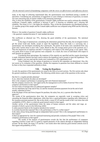 On the internal control of mandating companies with the stress on effectiveness and efficiency factors
www.iosrjournals.org 63 | Page
study, in the stage of collecting experimental data, the questionnaires were distributed among a number of
specialists. Considering non- presentation of suggestions or cases relating to irrelevance of questions, no reason
was seen concerning lack of content validity in the measuring instrument.
Also, to show the reliability of the questionnaire, Cranach's alpha coefficient was used to estimate the reliability
coefficient. Cranach's alpha- coefficient is between 0 and 1, 0 showing no reliability and 1 showing full
reliability. The closer it is to 1, the higher the reliability. Thus, at first the questionnaire was distributed among a
15- member group of the sample and the Cranach alpha coefficient was computed using SPSS and the following
formula:
Where n= the number of questions Cranach's alpha coefficient
= the question's standard deviation S= total standard deviation
The coefficient so obtained was 75%, showing the good reliability of the questionnaire. The statistical
instrument
In the stage of statistical test, considering the information gained from the data, the investigator tried to
get the actual result and, finally, accept or reject the hypotheses. Since this study is a surveying one, a
questionnaire was developed considering the Lickertscale. The points of all items were considered from very
good with 5 points down to poor with 1 point. Based on this, the average points given to the questions are 3.
Then the frequencies of responses and their % Frequency with respect to the whole group, to any option: fully,
very good, down to poor in each question were computed. As a result, the views of individuals with respect to
each question are specified.
Considering these percentages, the responses of the majority are specified and the require dconclusion
is made. Inferential statistics has been used to analyze the hypotheses and to accept or reject the hypotheses .The
single- sample t- test was used and the results were evaluated at a 95% significance level.
Using Friedman's test, the ratings of questions as viewed by the responders are determined. Also, this
test assists us in evaluation of the questions, whether the responses to questions have been different as viewed
by them or they have responded uniformly to them.
VIII. Testing the Hypotheses
As said, the questions of the questionnaire are raised in the form of several sections. The first section asks about
the general conditions of the organization. The following exhibit shows a part of the questions in this section.
Has the Co. a regular periodic planning?
It yes, what time internals the plans are developed?
How is the company's performance in preparing mid- term financial statements?
Has the company executive by- laws approved by the management in all its fields of activity? How is the
company's performance in that regard?
For how many of manager there are authorized signature samples?
Are tax statements (up to the end of July 22) and the insurance premium payments list (at the end of each
month), submitted on time?
Is the developer of lists and forms (request for purchase, the salary lists, etc.), a person other than their
approver?
The results of the questionnaires show that, the companies are especially weak in accepting critics and
consulting the financial affairs department, while they have a good performance regarding early submission of
the insurance premium payment list. But on the whole, a mean of 3.65 and the results of the t-test show that with
a probability of 95%, there is a relatively good internal control in that regard.
Another section of the questionnaire treats the status of human resources and the salary and wage, an
example of which is given in the following exhibit:
Is salary payment based on the inception (productivity) system?
Is overtime beyond that expected? How is the performance of the Co. in that respect?
Is the salary always being paid through an independent bank account? How is the management's performance in
that respect?
Is there an appropriate by- laws for continued monitoring and periodic evaluation of the people? How is the
company's performance in that regard?
The results of the analysis of questionnaires reveals the fact that the performance of companies
regarding overtime is poor and it is good as regards payments of the salaries through an independent banking
account. On the whole, the mean 3.55 and the t- test results show that relatively good internal controls exist in
that regard with probability of 95%.
 