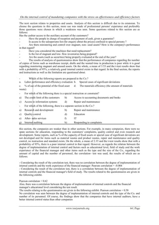 On the internal control of mandating companies with the stress on effectiveness and efficiency factors
www.iosrjournals.org 64 | Page
The next section relates to properties and assets. Analysis of this section is difficult due to its extension. To
choose the questions in this section, more use was made of professional persons' experience and preferably
those questions were chosen in which a weakness was seen. Some questions related to this section are as
follows:
Has the cashier access to the auxiliary account of the customers?
- Have the people in charge of reception and payment of cash, given a guarantee?
- Is access to the salespersons list (for enquiry about the prices) confined to special persons ?
- Are there ministering and control over stagnant, non- used assets? How is the company's performance
in that regard?
- Have you considered the machines that need replacement?
- Is the list of stagnant and low- flow inventories being prepared?
- Are the assets (such as securities) being properly evaluated at the end of the year?
- The results of analysis of questionnaires show that the performance of companies regarding the number
of copies of forms such as warehouse receipt, drafts and the wasted time in production is poor while it is good
regarding monitoring stagnant and unused assets. On the whole, a mean of 3.53 and the t-test results show that
with a probability of 95%, a relatively good internal control exists in that regard. In the final section, the reports
and instructions as well as the limitation are questioned about.
- Which of the following reports are prepared in the Co.?
this section, the companies are weaker than in other sections. For example, in many companies, there were no
spate sections for education, responding to the customers' complaints, quality control and even research and
development. Some reports, such as % of the capacity of fixed assets or special case of significant deviations are
not developed and for items such as material wastes and product wastes, repair and maintenance and quality
control, no instruction and standard exists. On the whole, a mean of 2.35 and the t-test results show that with a
probability of 95%, there is a poor internal control in that regard. However, as regards the relation between the
degree of implementation of internal control and factors such as educational level, field of study and the work
experience of the financial manager and other items such as the type and the size of the Co., regarding the
amount of capital and the number of personnel, the correlation- test was used, the results of which are as
follows:
- Considering the result of the correlation test, there was no correlation between the degree of implementation of
internal controls and the work experience of the financial manager: Pearson correlation = -0.004
- Considering the result of the correlation test, there is a correlation between the degree of implementation of
internal controls and the financial manager's field of study. The results related to the questionnaires are given in
the following exhibit.
Pearson correlation = 0.62
Also, there was a correlation between the degree of implementation of internal controls and the financial
manager's educational level considering the test result.
The results relating to the questionnaires are given in the following exhibit. Pearson correlation = 0.58
No correlation was seen between the degree of implementation of internal controls and the type of the Co. and
number of its personnel. Of course, the findings show that the companies that have internal auditors, have a
better internal control status than other companies
a. Labor performance and efficiency evaluation b. Special cases of significant deviations
c. % of use of the potential of the fixed asset d. The materials efficiency (the amount of materials
waste)
- For which of the following there is a special instruction or constraint?
a) The credit limit of the customers b) Access to accounting documents and books
c) Access to information systems d) Repair and maintenance
- For which of the following, there is a separate section in the Co.?
a) Research and development b) Repair and maintenance
c) Quality control d) Education
e) After- sales services f) IT
g) Internal auditing h) Responding to complaints
 