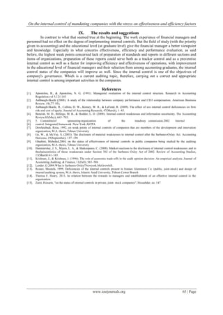 On the internal control of mandating companies with the stress on effectiveness and efficiency factors
www.iosrjournals.org 65 | Page
IX. The results and suggestions
In contrast to what that seemed true at the beginning. The work experience of financial managers and
personnel had no effect on the degree of implementing internal controls. But the field of study (with the priority
given to accounting) and the educational level (at graduate level) give the financial manager a better viewpoint
and knowledge. Especially in what concerns effectiveness, efficiency and performance evaluation, as said
before, the highest weak points concerned lack of preparation of standards and reports in different sections and
items of organizations, preparation of these reports could serve both as a tracker control and as a preventive
internal control as well as a factor for improving efficiency and effectiveness of operations, with improvement
in the educational level of financial managers and their selection from among accounting graduates, the internal
control status of the companies will improve as well. Since the internal control is one of the objectives of
company's governance. Which is a current auditing topic, therefore, carrying out a correct and appropriate
internal control is among important activities in the companies.
References
[1]. Apostolou, B., & Apostolou, N. G. (1991). Managerial evaluation of the internal control structure. Research in Accounting
Regulation,vol 5,121-143
[2]. Ashbaugh-Skaife (2008). A study of the relationship between company performance and CEO compensation. American Business
Review, 18),77–85).
[3]. Ashbaugh-Skaife, H., Collins, D. W., Kinney, W. R., & LaFond, R. (2009). The effect of sox internal control deficiencies on firm
risk and cost of equity. Journal of Accounting Research, 47(March), 1–43.
[4]. Beneish, M. D., Billings, M. B., & Hodder, L. D. (2008). Internal control weaknesses and information uncertainty. The Accounting
Review,83(May), 665–703.
[5]. 5. Committeeof sponsoringorganization of the treadway commission.2002 Internal
[6]. control :Integrated framework .New York:AICPA
[7]. Dowlatabadi, Reza, 1992, on weak points of internal controls of companies that are members of the development and innovation
organization, M.A. thesis, Tehran University
[8]. Ge, W., & McVay, S. (2005). The disclosure of material weaknesses in internal control after the Sarbanes-Oxley Act. Accounting
Horizons, 19(September), 137–158
[9]. Ghadimi, Mehrdad,2004, on the status of effectiveness of internal controls in public companies being studied by the auditing
organization, M.A. thesis, Tehran University
[10]. Hammersley, J. S., Myers, L. A., & Shakespeare, C. (2008). Market reactions to the disclosure of internal control weaknesses and to
thecharacteristics of those weaknesses under Section 302 of the Sarbanes Oxley Act of 2002. Review of Accounting Studies,
13(March141–165.
[11]. Krishnan, J., & Krishnan, J. (1996). The role of economic trade-offs in the audit opinion decision: An empirical analysis. Journal of
Accounting,Auditing, & Finance, 11(Fall), 565–586
[12]. Lander ,G 2004.What is Sarbanes-Oxley?Newyork:McGrowhill.
[13]. Rezaei, Mostafa, 1999, Deficiencies of the internal controls present in Iranian Aluminum Co. (public, joint-stock) and design of
internal auditing system, M.A. thesis, Islamic Azad University, Tehran Center Branch
[14]. Theresa F. Heary, 2011, he relation between the rewards to managers and establishment of an effective internal control in the
organization
[15]. Zarei, Hossein, "on the status of internal controls in private, joint- stock companies", Hessabdar, no. 147
 