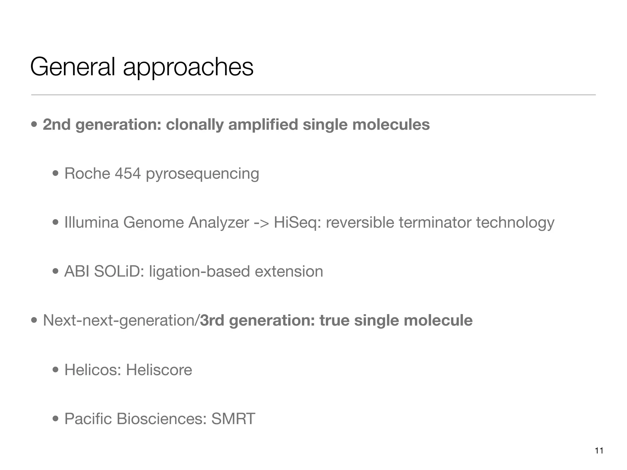 General approaches

• 2nd generation: clonally ampliﬁed single molecules


  • Roche 454 pyrosequencing


  • Illumina Genome Analyzer -> HiSeq: reversible terminator technology


  • ABI SOLiD: ligation-based extension


• Next-next-generation/3rd generation: true single molecule


  • Helicos: Heliscore


  • Paciﬁc Biosciences: SMRT
                                                                          11
 