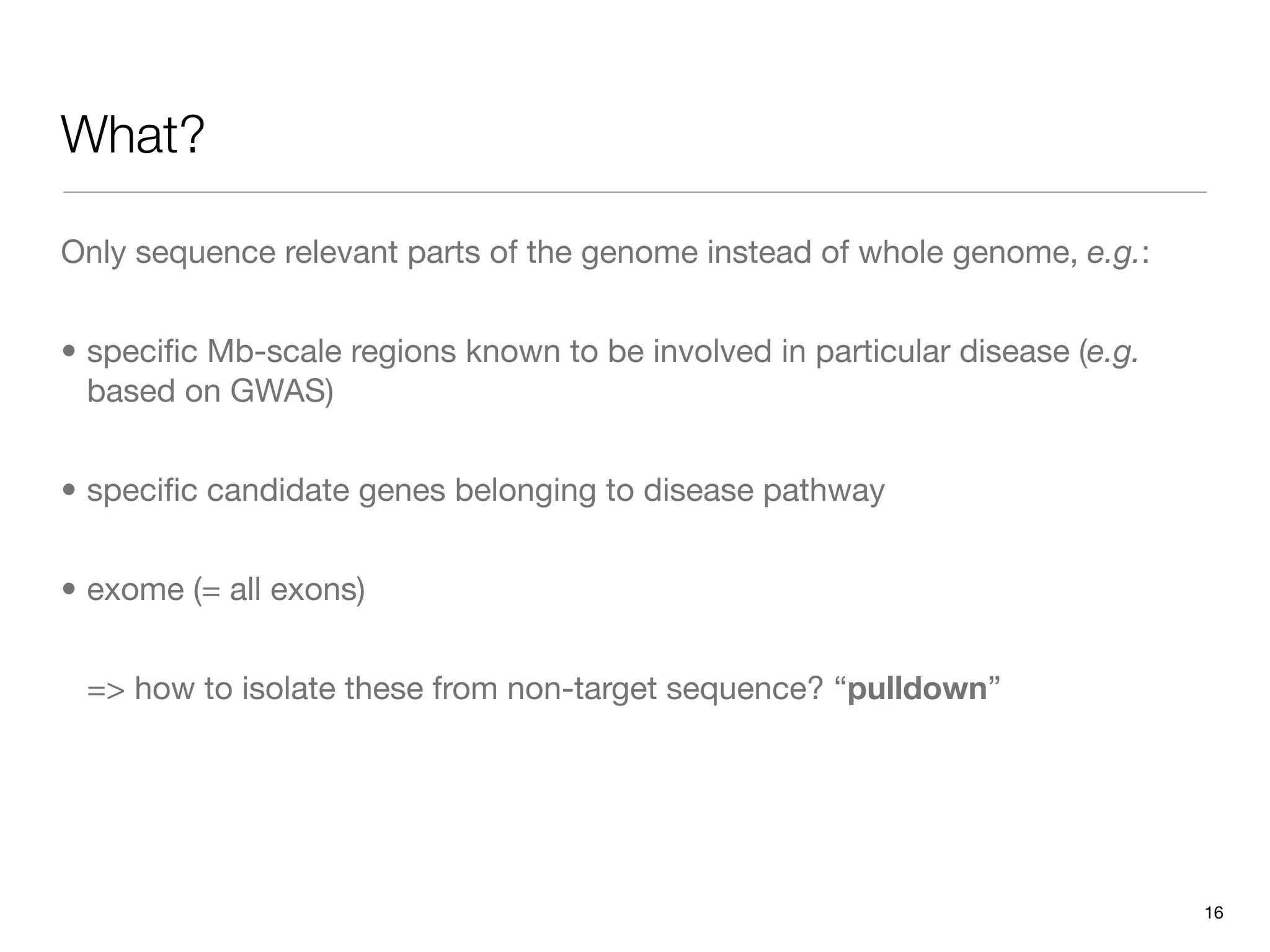 What?

Only sequence relevant parts of the genome instead of whole genome, e.g.:


• speciﬁc Mb-scale regions known to be involved in particular disease (e.g.
  based on GWAS)


• speciﬁc candidate genes belonging to disease pathway


• exome (= all exons)


 => how to isolate these from non-target sequence? “pulldown”




                                                                              16
 