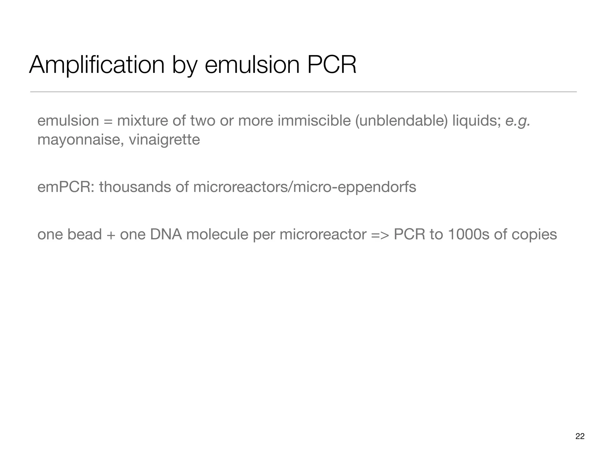 Ampliﬁcation by emulsion PCR

emulsion = mixture of two or more immiscible (unblendable) liquids; e.g.
mayonnaise, vinaigrette


emPCR: thousands of microreactors/micro-eppendorfs


one bead + one DNA molecule per microreactor => PCR to 1000s of copies




                                                                           22
 