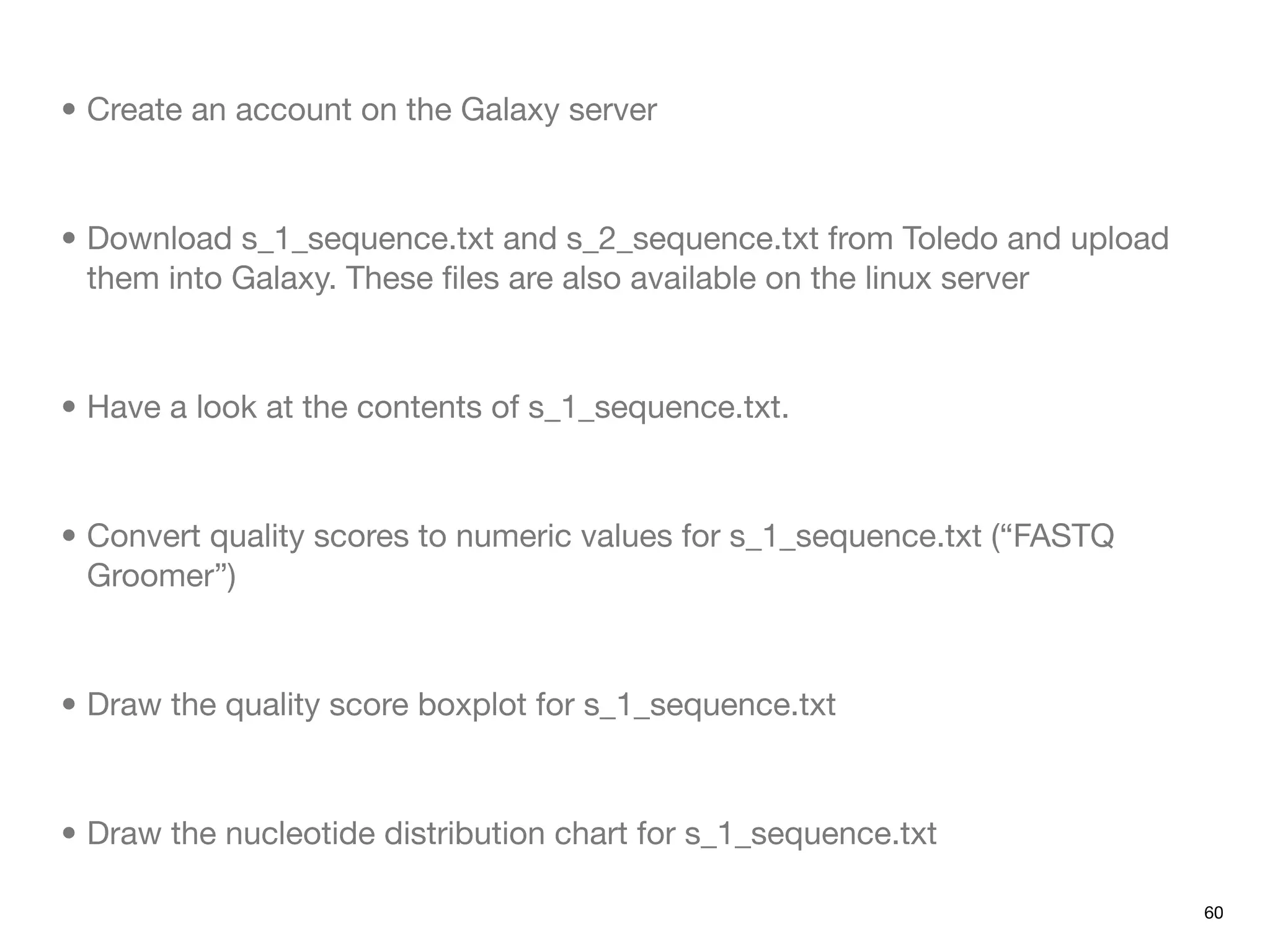 • Create an account on the Galaxy server



• Download s_1_sequence.txt and s_2_sequence.txt from Toledo and upload
  them into Galaxy. These ﬁles are also available on the linux server



• Have a look at the contents of s_1_sequence.txt.



• Convert quality scores to numeric values for s_1_sequence.txt (“FASTQ
  Groomer”)



• Draw the quality score boxplot for s_1_sequence.txt



• Draw the nucleotide distribution chart for s_1_sequence.txt

                                                                          60
 