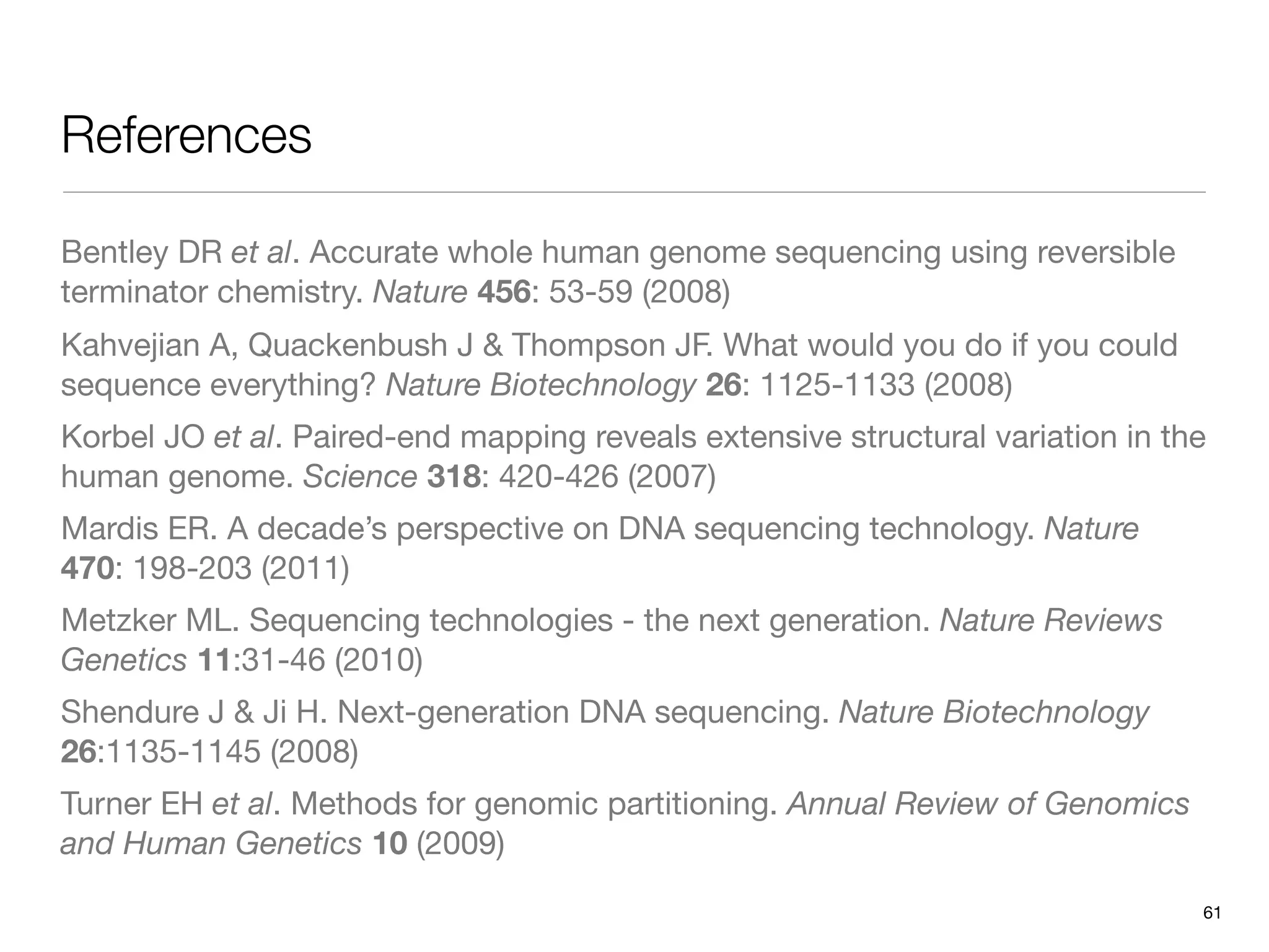 References

Bentley DR et al. Accurate whole human genome sequencing using reversible
terminator chemistry. Nature 456: 53-59 (2008)
Kahvejian A, Quackenbush J & Thompson JF. What would you do if you could
sequence everything? Nature Biotechnology 26: 1125-1133 (2008)
Korbel JO et al. Paired-end mapping reveals extensive structural variation in the
human genome. Science 318: 420-426 (2007)
Mardis ER. A decade’s perspective on DNA sequencing technology. Nature
470: 198-203 (2011)
Metzker ML. Sequencing technologies - the next generation. Nature Reviews
Genetics 11:31-46 (2010)
Shendure J & Ji H. Next-generation DNA sequencing. Nature Biotechnology
26:1135-1145 (2008)
Turner EH et al. Methods for genomic partitioning. Annual Review of Genomics
and Human Genetics 10 (2009)

                                                                                61
 