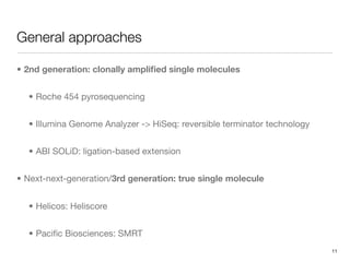 General approaches

• 2nd generation: clonally ampliﬁed single molecules


  • Roche 454 pyrosequencing


  • Illumina Genome Analyzer -> HiSeq: reversible terminator technology


  • ABI SOLiD: ligation-based extension


• Next-next-generation/3rd generation: true single molecule


  • Helicos: Heliscore


  • Paciﬁc Biosciences: SMRT
                                                                          11
 