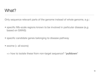 What?

Only sequence relevant parts of the genome instead of whole genome, e.g.:


• speciﬁc Mb-scale regions known to be involved in particular disease (e.g.
  based on GWAS)


• speciﬁc candidate genes belonging to disease pathway


• exome (= all exons)


 => how to isolate these from non-target sequence? “pulldown”




                                                                              16
 