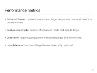 Performance metrics

• fold-enrichment: ratio of abundance of target sequences post-enrichment vs
  pre-enrichment


• capture speciﬁcity: fraction of sequence reads that map to target


• uniformity: relative abundance of individual targets after enrichment


• completeness: fraction of target bases detectably captured




                                                                           19
 