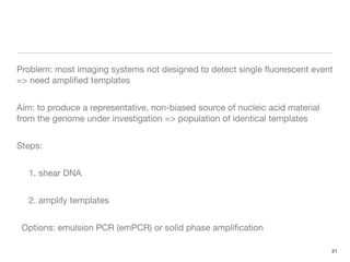 Problem: most imaging systems not designed to detect single ﬂuorescent event
=> need ampliﬁed templates


Aim: to produce a representative, non-biased source of nucleic acid material
from the genome under investigation => population of identical templates


Steps:


   1. shear DNA


   2. amplify templates


 Options: emulsion PCR (emPCR) or solid phase ampliﬁcation

                                                                               21
 