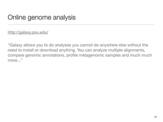 Online genome analysis

http://galaxy.psu.edu/


“Galaxy allows you to do analyses you cannot do anywhere else without the
need to install or download anything. You can analyze multiple alignments,
compare genomic annotations, proﬁle metagenomic samples and much much
more...”




                                                                             51
 