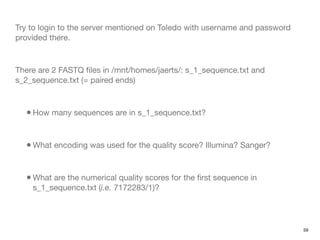 Try to login to the server mentioned on Toledo with username and password
provided there.



There are 2 FASTQ ﬁles in /mnt/homes/jaerts/: s_1_sequence.txt and
s_2_sequence.txt (= paired ends)



  • How many sequences are in s_1_sequence.txt?


  • What encoding was used for the quality score? Illumina? Sanger?


  • What are the numerical quality scores for the ﬁrst sequence in
    s_1_sequence.txt (i.e. 7172283/1)?




                                                                            59
 