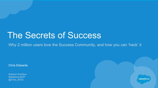 The Secrets of Success
Why 2 million users love the Success Community, and how you can ‘hack’ it
Chris Edwards
Solution Architect
Salesforce MVP
@Chris_SFDC
 