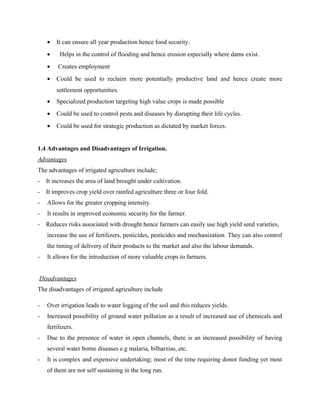 • It can ensure all year production hence food security.
• Helps in the control of flooding and hence erosion especially where dams exist.
• Creates employment
• Could be used to reclaim more potentially productive land and hence create more
settlement opportunities.
• Specialized production targeting high value crops is made possible
• Could be used to control pests and diseases by disrupting their life cycles.
• Could be used for strategic production as dictated by market forces.
1.4 Advantages and Disadvantages of Irrigation.
Advantages
The advantages of irrigated agriculture include;
- It increases the area of land brought under cultivation.
- It improves crop yield over rainfed agriculture three or four fold.
- Allows for the greater cropping intensity.
- It results in improved economic security for the farmer.
- Reduces risks associated with drought hence farmers can easily use high yield seed varieties,
increase the use of fertilizers, pesticides, pesticides and mechanization. They can also control
the timing of delivery of their products to the market and also the labour demands.
- It allows for the introduction of more valuable crops to farmers.
Disadvantages
The disadvantages of irrigated agriculture include
- Over irrigation leads to water logging of the soil and this reduces yields.
- Increased possibility of ground water pollution as a result of increased use of chemicals and
fertilizers.
- Due to the presence of water in open channels, there is an increased possibility of having
several water borne diseases e.g malaria, bilharzias, etc.
- It is complex and expensive undertaking; most of the time requiring donor funding yet most
of them are not self sustaining in the long run.
 