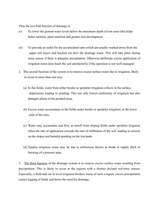Thus the two fold function of drainage is;
(i) To lower the ground water levels below the maximum depth of root zone (this helps
better aeration, plant nutrition and greater root development.
(ii) To provide an outlet for the accumulated salts which are usually washed down from the
upper soil layers and leached out thro' the drainage water. This will take place during
rainy season if there is adequate precipitation. Otherwise deliberate excess application of
irrigation water does leach the soil satisfactorily if the operation is not well managed.
2. The second function of the system is to remove excess surface water due to irrigation, likely
to occur in more than one way:
(a) In flat fields, water from either border or sprinkler irrigation collects in the surface
depressions leading to ponding. This not only lowers uniformity of irrigation but also
damages plants in the ponded areas.
(b) Excess water accumulates in the fields under border or sprinkler irrigation, at the lower
ends of the runs;
(c) Water may accumulate and flow as runoff from sloping fields under sprinkler irrigation
when the rate of application exceeds the rate of infiltration of the soil; leading to erosion
on the slopes and harmful ponding on the lowlands.
(d) Surplus irrigation water may be due to unforeseen factors as break in supply ditch or
bursting of a pressure pipe.
3. The third function of the drainage system is to remove excess surface water resulting from
precipitation. This is likely to occur in the regions with a distinct dryland wet/rainy season.
Especially, a field laid out in level irrigation borders/ basin of such a region, excess precipitation
causes logging of fields and hence the need for drainage.
 