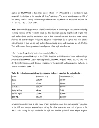 Kenya has 582,000km2 of land mass out of which 16% (93,000km2
) is of medium to high
potential. Agriculture is the mainstay of Kenya's economy. The sector contributes over 50% of
the country's export earning's and employs about 80% of the population. The sector accounts for
about 26% of the country's GDP.
Note: The countries population is currently estimated to be increasing at 2.6% annually thereby
exerting pressure on the available water and land resources causing migration of people from
high and medium potential agricultural land to low potential arid and semi-arid lands putting
pressure an already fragile ecosystem. Irrigation development is an option that will enable
intensification of land use in high and medium potential areas and integrated use of ASAL's.
This will promote future growth and development of the agricultural sector.
1.6.3 Irrigation potential and achievements in Kenya.
The irrigation potential in Kenya is 539,000 ha (based on available surface water) and a drainage
potential of 600,000 ha. Out of the total potential, 105,000 (19%) and 30,000 ha (5%) have been
developed for irrigation and drainage respectively. The potential and development by basins is
indicated below in Table 1.3.
Table 1.3 Irrigation potential and development in Kenya based on the major basins
Basin Potential ( ha ) Development (ha)
Tana 205,000 68,700
Athi 40,000 11,000
Lake basin 200,000 10,700
Kerio Valley 64,000 5,400
Ewaso Ngiro 30,000 10,000
TOTAL 539,000 105,800
Irrigation is practiced over a wide range of agro-ecological zones from supplementary irrigation
in the high and medium potential areas during the rainy seasons to near total irrigation in the
ASALs and during the dry seasons in the high and medium potential areas. Major irrigated
 