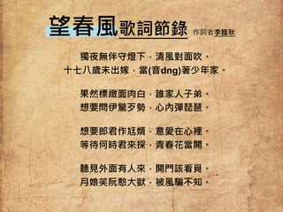 獨夜無伴守燈下，清風對面吹。
十七八歲未出嫁，當(音dng)著少年家。
果然標緻面肉白，誰家人子弟。
想要問伊驚歹勢，心內彈琵琶。
想要郎君作尪婿，意愛在心裡。
等待何時君來採，青春花當開。
聽見外面有人來，開門該看覓。
月娘笑阮憨大獃，被風騙不知。
望春風歌詞節錄 作詞者李臨秋
 