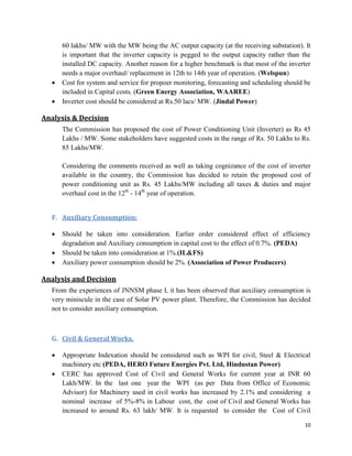 10
60 lakhs/ MW with the MW being the AC output capacity (at the receiving substation). It
is important that the inverter capacity is pegged to the output capacity rather than the
installed DC capacity. Another reason for a higher benchmark is that most of the inverter
needs a major overhaul/ replacement in 12th to 14th year of operation. (Welspun)
 Cost for system and service for propoer monitoring, forecasting and scheduling should be
included in Capital costs. (Green Energy Association, WAAREE)
 Inverter cost should be considered at Rs.50 lacs/ MW. (Jindal Power)
Analysis & Decision
The Commission has proposed the cost of Power Conditioning Unit (Inverter) as Rs 45
Lakhs / MW. Some stakeholders have suggested costs in the range of Rs. 50 Lakhs to Rs.
85 Lakhs/MW.
Considering the comments received as well as taking cognizance of the cost of inverter
available in the country, the Commission has decided to retain the proposed cost of
power conditioning unit as Rs. 45 Lakhs/MW including all taxes & duties and major
overhaul cost in the 12th
- 14th
year of operation.
F. Auxiliary Consumption:
 Should be taken into consideration. Earlier order considered effect of efficiency
degradation and Auxiliary consumption in capital cost to the effect of 0.7%. (PEDA)
 Should be taken into consideration at 1%.(IL&FS)
 Auxiliary power consumption should be 2%. (Association of Power Producers)
Analysis and Decision
From the experiences of JNNSM phase I, it has been observed that auxiliary consumption is
very miniscule in the case of Solar PV power plant. Therefore, the Commission has decided
not to consider auxiliary consumption.
G. Civil & General Works,
 Appropriate Indexation should be considered such as WPI for civil, Steel & Electrical
machinery etc (PEDA, HERO Future Energies Pvt. Ltd, Hindustan Power)
 CERC has approved Cost of Civil and General Works for current year at INR 60
Lakh/MW. In the last one year the WPI (as per Data from Office of Economic
Advisor) for Machinery used in civil works has increased by 2.1% and considering a
nominal increase of 5%-8% in Labour cost, the cost of Civil and General Works has
increased to around Rs. 63 lakh/ MW. It is requested to consider the Cost of Civil
 