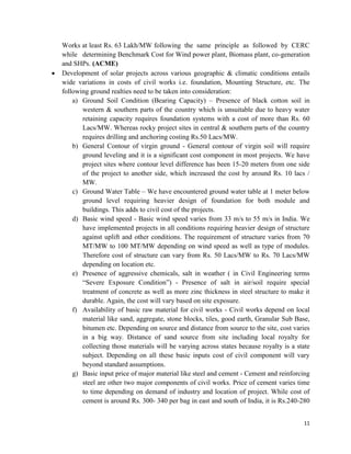 11
Works at least Rs. 63 Lakh/MW following the same principle as followed by CERC
while determining Benchmark Cost for Wind power plant, Biomass plant, co-generation
and SHPs. (ACME)
 Development of solar projects across various geographic & climatic conditions entails
wide variations in costs of civil works i.e. foundation, Mounting Structure, etc. The
following ground realties need to be taken into consideration:
a) Ground Soil Condition (Bearing Capacity) – Presence of black cotton soil in
western & southern parts of the country which is unsuitable due to heavy water
retaining capacity requires foundation systems with a cost of more than Rs. 60
Lacs/MW. Whereas rocky project sites in central & southern parts of the country
requires drilling and anchoring costing Rs.50 Lacs/MW.
b) General Contour of virgin ground - General contour of virgin soil will require
ground leveling and it is a significant cost component in most projects. We have
project sites where contour level difference has been 15-20 meters from one side
of the project to another side, which increased the cost by around Rs. 10 lacs /
MW.
c) Ground Water Table – We have encountered ground water table at 1 meter below
ground level requiring heavier design of foundation for both module and
buildings. This adds to civil cost of the projects.
d) Basic wind speed - Basic wind speed varies from 33 m/s to 55 m/s in India. We
have implemented projects in all conditions requiring heavier design of structure
against uplift and other conditions. The requirement of structure varies from 70
MT/MW to 100 MT/MW depending on wind speed as well as type of modules.
Therefore cost of structure can vary from Rs. 50 Lacs/MW to Rs. 70 Lacs/MW
depending on location etc.
e) Presence of aggressive chemicals, salt in weather ( in Civil Engineering terms
“Severe Exposure Condition”) - Presence of salt in air/soil require special
treatment of concrete as well as more zinc thickness in steel structure to make it
durable. Again, the cost will vary based on site exposure.
f) Availability of basic raw material for civil works - Civil works depend on local
material like sand, aggregate, stone blocks, tiles, good earth, Granular Sub Base,
bitumen etc. Depending on source and distance from source to the site, cost varies
in a big way. Distance of sand source from site including local royalty for
collecting those materials will be varying across states because royalty is a state
subject. Depending on all these basic inputs cost of civil component will vary
beyond standard assumptions.
g) Basic input price of major material like steel and cement - Cement and reinforcing
steel are other two major components of civil works. Price of cement varies time
to time depending on demand of industry and location of project. While cost of
cement is around Rs. 300- 340 per bag in east and south of India, it is Rs.240-280
 