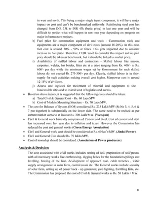 12
in west and north. This being a major single input component, it will have major
impact on cost and can’t be benchmarked uniformly. Reinforcing steel cost has
changed from INR 35k to INR 43k (basic price) in last one year and will be
difficult to predict what will happen in next one year depending on progress on
major infrastructure projects.
h) Fuel price for construction equipment and tools - Construction tools and
equipments are a major component of civil costs (around 18-20%). In this cost,
fuel cost is around 30% - 50% at times. This gets impacted due to constant
increase in fuel price. Therefore, CERC need to consider this impact and no past
price should be taken as benchmark, but it should be linked to market price.
i) Availability of skilled labour and contractors - Skilled labour like mason,
carpenter, welder, bar binder, fitter etc at a price ranging from Rs. 400/- to Rs.
600/- per day while the minimum wages set by Government for such skilled
labour do not exceed Rs 275-300/- per day. Clearly, skilled labour is in short
supply for such activities making overall cost higher. Manpower cost is around
12-15% of civil cost.
j) Access and logistics for movement of material and equipment to site –
Inaccessible sites add to overall cost of logistics and access.
 Based on above inputs, it is suggested that the following costs should be taken:
a) Total Civil & General Cost – Rs. 60 Lacs/MW
b) Cost of Module Mounting Structure – Rs. 70 Lacs/MW.
 The cost for Balance of System (BOS) considered Rs. 235 Lakh/MW (Sr.No 3, 4, 5, 6 &
7 put together) is substantially on the lower side. The same need to be revised as per
current market scenario at least at Rs. 300 Lakh/MW. (Welspun)
 Civil & General work basically comprises of Cement and Steel. Cost of cement and steel
has increased over last year due to inflation and taxes. However the Commission has
reduced the cost and general works (Green Energy Association)
 Civil and General work cost should be considered at Rs. 60 lac’s/MW. (Jindal Power)
 Civil and General Cost should Rs. 70 lakhs/MW.
 Cost of township should be considered. (Association of Power producers)
Analysis & Decision
The cost associated with civil works includes testing of soil, preparation of soil/ground
with all necessary works like earthmoving, digging holes for the foundations/pilings and
levelling, fencing of the land, development of approach road, cable trenches , water
supply arrangement in solar farm, control room etc. The General works include security
of solar farm, setting up of power back - up generator; yard lighting, Earthling Kits, etc.
The Commission has proposed the cost of Civil & General works as Rs. 50 Lakhs / MW.
 