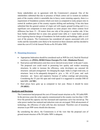 13
Some stakeholders are in agreement with the Commission’s proposal. One of the
stakeholders submitted that due to presence of black cotton soil in western & southern
parts of the country which is unsuitable due to heavy water retaining capacity, there is a
requirement of foundation systems which cost more as compared to rocky project sites in
central & southern parts of the country requires drilling and anchoring. It has also been
submitted that the general contour of virgin soil will require ground leveling and it is a
significant cost component in most projects as some project sites where contour level
difference has been 15 - 20 meters from one side of the project to another side. It has
been further submitted that in some sites ground water table at 1 meter below ground
level requiring heavier design of foundation for both module and buildings, adds to civil
cost of the projects. The Commission has considered all aspects associated with civil
works and the reasonable costs likely to be incurred on these elements and has decided to
retain the cost of Civil & General Works as Rs 50 Lakhs/ MW.
H. Mounting Structures
 Appropriate Indexation should be considered such as WPI for civil, Steel & Electrical
machinery etc (PEDA, HERO Future Energies Pvt. Ltd. , Hindustan Power)
 Steel prices and fabrication costs have never showed reverse trend in the past 5 years.
The proposed cost could result in promoting low quality and weaker mounting
structures. In order to increase the efficiency, solar developers use seasonal tilt
structures and jack arrangement for changing the angle. India is a high wind zone, so
structures have to be adequately designed to give a life of 25 years and such
structures are heavy and expensive because of surface coatings and processing.
Considering the 25 year life span and wind speed it is suggested to consider INR 65
lakh/MW. (ACME)
 Steel prices have gone up as compared to last year. Hence it should be more
(WAREE)
Analysis and Decision
The Commission had proposed the cost of Ground mount structure as Rs. 50 Lakhs/MW.
In the previous years the solar capacity commissioned in the country was less than 1 GW.
Over the period the capacity size has increased and experience curve has moved up. The
solar power market has matured and reduction costs are envisaged. With advancement of
technology, the efficiency of solar cells has also increased. Therefore cost of mounting
structure in per MW terms should also decrease.
By considering the above, the Commission is of the view that the proposed cost of
ground mount structure of Rs 50 Lakhs /MW is adequate.
 