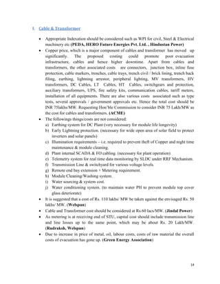 14
I. Cable & Transformer
 Appropriate Indexation should be considered such as WPI for civil, Steel & Electrical
machinery etc (PEDA, HERO Future Energies Pvt. Ltd. , Hindustan Power)
 Copper price, which is a major component of cables and transformer has moved up
significantly. The proposed costing could promote poor evacuation
infrastructure, cables and hence higher downtime. Apart from cables and
transformers, the other associated costs are connectors, junction box, inline fuse
protection, cable markers, trenches, cable trays, trench civil / brick lining, trench back
filing, earthing, lightning arrestor, peripheral lighting, MV transformers, HV
transformers, DC Cables, LT Cables, HT Cables, switchgears and protection,
auxiliary transformers, UPS, fire safety kits, communication cables, tariff meters,
installation of all equipments. There are also various costs associated such as type
tests, several approvals / government approvals etc. Hence the total cost should be
INR 75lakhs/MW. Requesting Hon’ble Commission to consider INR 75 Lakh/MW as
the cost for cables and transformers. (ACME)
 The followings things/costs are not considered:
a) Earthing system for DC Plant (very necessary for module life longevity)
b) Early Lightning protection. (necessary for wide open area of solar field to protect
inverters and solar panels)
c) Illumination requirements – i.e. required to prevent theft of Copper and night time
maintenance & module cleaning.
d) Plant internal SCADA & FO cabling. (necessary for plant operation)
e) Telemetry system for real time data monitoring by SLDC under RRF Mechanism.
f) Transmission Line & switchyard for various voltage levels.
g) Remote end bay extension + Metering requirement.
h) Module Cleaning/Washing system.
i) Water sourcing & system cost.
j) Water conditioning system. (to maintain water PH to prevent module top cover
glass deteriorate)
 It is suggested that a cost of Rs. 110 lakhs/ MW be taken against the envisaged Rs. 50
lakhs/ MW. (Welspun)
 Cable and Transformer cost should be considered at Rs.60 lacs/MW. (Jindal Power)
 As metering is at receiving end of STU, capital cost should include transmission line
and line losses up to the same point, which may be about Rs. 20 Lakh/MW.
(Rudraksh, Welspun)
 Due to increase in price of metal, oil, labour costs, costs of raw material the overall
costs of evacuation has gone up. (Green Energy Association)
 