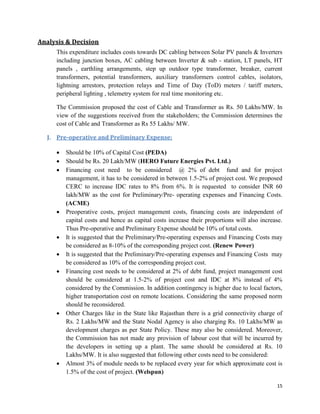15
Analysis & Decision
This expenditure includes costs towards DC cabling between Solar PV panels & Inverters
including junction boxes, AC cabling between Inverter & sub - station, LT panels, HT
panels , earthling arrangements, step up outdoor type transformer, breaker, current
transformers, potential transformers, auxiliary transformers control cables, isolators,
lightning arrestors, protection relays and Time of Day (ToD) meters / tariff meters,
peripheral lighting , telemetry system for real time monitoring etc.
The Commission proposed the cost of Cable and Transformer as Rs. 50 Lakhs/MW. In
view of the suggestions received from the stakeholders; the Commission determines the
cost of Cable and Transformer as Rs 55 Lakhs/ MW.
J. Pre-operative and Preliminary Expense:
 Should be 10% of Capital Cost (PEDA)
 Should be Rs. 20 Lakh/MW (HERO Future Energies Pvt. Ltd.)
 Financing cost need to be considered @ 2% of debt fund and for project
management, it has to be considered in between 1.5-2% of project cost. We proposed
CERC to increase IDC rates to 8% from 6%. It is requested to consider INR 60
lakh/MW as the cost for Preliminary/Pre- operating expenses and Financing Costs.
(ACME)
 Preoperative costs, project management costs, financing costs are independent of
capital costs and hence as capital costs increase their proportions will also increase.
Thus Pre-operative and Preliminary Expense should be 10% of total costs.
 It is suggested that the Preliminary/Pre-operating expenses and Financing Costs may
be considered as 8-10% of the corresponding project cost. (Renew Power)
 It is suggested that the Preliminary/Pre-operating expenses and Financing Costs may
be considered as 10% of the corresponding project cost.
 Financing cost needs to be considered at 2% of debt fund, project management cost
should be considered at 1.5-2% of project cost and IDC at 8% instead of 4%
considered by the Commission. In addition contingency is higher due to local factors,
higher transportation cost on remote locations. Considering the same proposed norm
should be reconsidered.
 Other Charges like in the State like Rajasthan there is a grid connectivity charge of
Rs. 2 Lakhs/MW and the State Nodal Agency is also charging Rs. 10 Lakhs/MW as
development charges as per State Policy. These may also be considered. Moreover,
the Commission has not made any provision of labour cost that will be incurred by
the developers in setting up a plant. The same should be considered at Rs. 10
Lakhs/MW. It is also suggested that following other costs need to be considered:
 Almost 3% of module needs to be replaced every year for which approximate cost is
1.5% of the cost of project. (Welspun)
 
