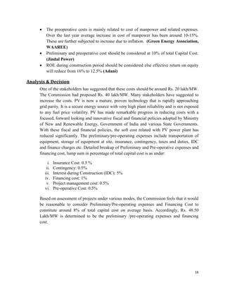 16
 The preoperative costs is mainly related to cost of manpower and related expenses.
Over the last year average increase in cost of manpower has been around 10-15%.
These are further subjected to increase due to inflation. (Green Energy Association,
WAAREE)
 Preliminary and preoperative cost should be considered at 10% of total Capital Cost.
(Jindal Power)
 ROE during construction period should be considered else effective return on equity
will reduce from 16% to 12.5% (Adani)
Analysis & Decision
One of the stakeholders has suggested that these costs should be around Rs. 20 lakh/MW.
The Commission had proposed Rs. 40 lakh/MW. Many stakeholders have suggested to
increase the costs. PV is now a mature, proven technology that is rapidly approaching
grid parity. It is a secure energy source with very high plant reliability and is not exposed
to any fuel price volatility. PV has made remarkable progress in reducing costs with a
focused, forward looking and innovative fiscal and financial policies adopted by Ministry
of New and Renewable Energy, Government of India and various State Governments.
With these fiscal and financial policies, the soft cost related with PV power plant has
reduced significantly. The preliminary/pre-operating expenses include transportation of
equipment, storage of equipment at site, insurance, contingency, taxes and duties, IDC
and finance charges etc. Detailed breakup of Preliminary and Pre-operative expenses and
financing cost, lump sum in percentage of total capital cost is as under:
i. Insurance Cost: 0.5 %
ii. Contingency: 0.5%
iii. Interest during Construction (IDC): 5%
iv. Financing cost: 1%
v. Project management cost: 0.5%
vi. Pre-operative Cost: 0.5%
Based on assessment of projects under various modes, the Commission feels that it would
be reasonable to consider Preliminary/Pre-operating expenses and Financing Cost to
constitute around 8% of total capital cost on average basis. Accordingly, Rs. 48.50
Lakh/MW is determined to be the preliminary /pre-operating expenses and financing
cost.
 