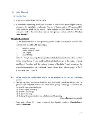 17
II. Solar Thermal
K. Capital Cost
 Capital cost should be Rs. 13.77 Cr/MW.
 Constituent-wise breakup on the lines of storage of capital costs should be provided and
considered for capital cost benchmarks. Analysis of factors such as DNI, storage, IDC,
Long gestation period of 36 months, Forex variation for the period etc should be
considered and be based on data received from projects already installed. (Diwakar
Solar Projects)
Analysis & Decision
As has been mentioned in order proposing capital cost for solar thermal, there are four
commercially available CSP technologies:
1. Parabolic Trough
2. Central Receiver Tower
3. Dish Engine
4. Linear Fresnel
Parabolic Trough technology has achieved close to full commercial status while cost data
for the power Tower, Fresnel and Dish Stirling technologies are in the process of being
established. Therefore, with the available cost data of Parabolic Trough technology, the
Commission determines the benchmark Capital cost of Solar Thermal project at `12.0
Crore / MW for FY 2015-16.
III. Other points for consideration which are not relevant to the current regulatory
process
 We propose that Commission should not alter benchmark capital cost of the solar PV
projects with imported modules and rather allow quality technology to dominate the
sector with more concentration on
a) Better/ higher efficiency
b) Reliable technology
c) Better monitoring
d) Better grid synchronization and scheduling and forecasting
(Green Energy Association)
 Loan tenure should be 14 years because of tight liquidity condition. (Association of
Power Producers)
 