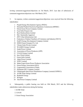 2
inviting comments/suggestions/objections on 3rd March, 2015. Last date of submission of
comments/suggestions/objections was 18th March, 2015.
5. In response, written comments/suggestions/objections were received from the following
stakeholders:
1 Punjab Energy Development Agency (PEDA)
2 Himachal Pradesh Electricity Regulatory Commission (HPERC)
3 Orient Green Power Company Limited
4 Essel Infra Projects Ltd.
5 Root Hydrocarbons Limited
6 Shri. Saumendra Aggarwal
7 JITF Urban Infrastructure Ltd.
8 Federation of Indian Chambers of Commerce and Industry (FICCI)
9 IL&FS Energy Development Company Limited
10 HERO Future Energies Pvt. Ltd.
11 Vikram Solar Private Limited
12 WAAREE Energy Limited
13 Jindal Power Limited
14 Association of Power Producers (APP)
15 UJAAS Energy Limited
16 Inox Wind Limited
17 Green Infra Limited
18 Adani Power Limited
19 NTPC Limited
20 Maha Cogen Green Power Producers Association
21 Green Energy Association (GEA)
22 Cogeneration Association of India
23 Hindustan EPC Company Limited
24 Chhattisgarh State Power Distribution Company Limited (CSPDCL)
25 ACME Solar Energy Limited
26 Rudraksh Energy
27 Welspun
28 Tata Power Company Limited
6. Subsequently, a public hearing was held on 19th March, 2015 and the following
stakeholders made submissions during the hearing:
1 ACME Solar
2. UJAAS
3. Green Energy Association
 