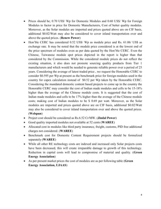 4
 Prices should be; 0.70 US$/ Wp for Domestic Modules and 0.60 US$/ Wp for Foreign
Modules to factor in price for Domestic Manufacturers, Cost of better quality modules.
Moreover, as the Solar modules are imported and prices quoted above are on CIF basis,
additional $0.02/Watt may also be considered to cover inland transportation over and
above the quoted prices. (Renew Power)
 Hon’ble CERC has considered 0.52 US$/ Wp as module price and Rs. 61.06/ US$ as
exchange rate. It may be noted that the module price considered is at the lowest end of
the price spectrum of modules even as per data quoted by the Hon’ble CERC. Even the
Chinese, Taiwanese module spot prices depicted in the report is higher than that
considered by the Commission. While the considered module prices do not reflect the
existing situation, it also does not promote sourcing quality products from Tier 1
manufacturers and which would be needed to generate reliable power over a period of 25
years. Considering the average of latest traded price , we request the Honorable CERC to
consider $0.595 per Wp at present as the benchmark price for foreign modules used in the
country for capex calculation instead of $0.52 per Wp taken by the Honorable CERC.
Considering the mandated domestic content based projects to come up in the country the
Honorable CERC may consider the cost of Indian made modules and cells to be 15-18%
higher than the average of the Chinese module costs. It is suggested that the cost of
Indian made modules and cells to be 17% higher than the average of the Chinese module
costs; making cost of Indian modules to be $ 0.69 per watt. Moreover, as the Solar
modules are imported and prices quoted above are on CIF basis, additional $0.02/Watt
may also be considered to cover inland transportation over and above the quoted prices.
(Welspun)
 Project cost should be considered as Rs.6.52 Cr/MW. (Jindal Power)
 Good quality imported modules not available at 52 cents (WAREE)
 Allocated cost in modules like third party insurance, freight, customs, PID free additional
charges not considered. (WAREE)
 Benchmark cost for Domestic Content Requirement projects should be formulized
separately (WAREE)
 While all other RE technology costs are indexed and increased only Solar projects costs
have been decreased, this will create irreparable damage to growth of this technology.
Reduction in capital costs will lead to compromise of material and quality. (Green
Energy Association)
 As per present market prices the cost of modules are as per following table (Green
Energy Association, UJAAS)
 