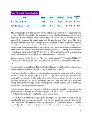 7
Solar PV Module Weekly Spot Price
Item High Low Average AvgChg
AvgChg
%
Poly Silicon Solar Module 0.85 0.49 0.589 -0.003 -0.51%
Thin Film Solar Module 0.81 0.49 0.624 -0.002 -0.32%
Above referred spot market prices show that the module prices have witnessed a declining trend
as projected by the Commission. The stakeholders on the other hand have suggested the prices
might rise in future and the prices fluctuate based on season. The stakeholders have also
requested for increasing the module price with due consideration of the factors like prices
difference between domestic and imported modules, incidental expenses like freight, insurance
etc. The Commission has duly considered all relevant factors including the competing and
counter-balancing demands dictated by the available prices trends and concerns of stakeholders
about future trends and has decided to retain the module cost of 0. 52 US$/Wp for determination
of benchmark capital cost of Solar PV for FY 2015 - 16 which is inclusive of custom clearing
charges, transportation and unloading, and cost towards quality compliance.
Average exchange rate for Rupees to US$ for the past six months (20th
September 2014 to 19th
March 2015) as per RBI is ` 62.05. The Commission has decided to take this rate for FY 2015-
16.
Considering the Exchange Rate at ` 62.05/US$ & module cost at US$ 0.52/Wp, the Commission
hereby determines the module cost at ` 322.66 Lakh/MW for FY 2015-16.
The Commission has found that normally manufacturers provide a guarantee with a definite
margin of safety and design purpose; therefore, a degradation percentage (lower than that
guaranteed) can be employed. The quality of module is of immense importance. It is found that
the length of warranty period is continuously increasing, indicating increase in confidence
among manufacturers, as they realize durable quality of their products, due to technology
improvements and quality assurance practices.
The Commission based on the above analysis considered reasonable compensation for
degradation due to ageing while determining generic tariff for FY 2015 - 16 as an additional 0.5
% of the modules cost every year after 4th year on notional basis.
Most of the stakeholders have suggested that the impact of degradation on tariff should be
considered by reducing generation annually by 0.5% from second year onwards. Since the RE
Tariff Regulations do not provide norms for degradation, the Commission decided to consider
module degradation as allowed in the past on notional basis based on the study carried out by the
 