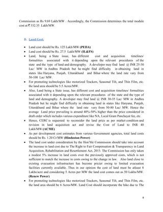 8
Commission as Rs 9.69 Lakh/MW . Accordingly, the Commission determines the total module
cost at ` 332.35 Lakh/MW.
D. Land Cost:
 Land cost should be Rs. 125 Lakh/MW (PEDA)
 Land cost should be Rs. 27.5 Lakh/MW (IL&FS)
 Land, being a State issue, has different cost and acquisition timelines/
formalities associated with it depending upon the relevant procedures of the
state and the type of land and demography. A developer may find land @ INR 25-30
Lac/ MW in Andhra Pradesh but he might find difficulty in obtaining land in
states like Haryana, Punjab, Uttarakhand and Bihar where the land rate vary from
50-100 Lac/ MW.
 For promoting technologies like motorized Trackers, Seasonal Tilt, and Thin Film, etc.
the land area should be 5.5 Acres/MW.
 Also, Land being a State issue, has different cost and acquisition timelines/ formalities
associated with it depending upon the relevant procedures of the state and the type of
land and demography. A developer may find land @ INR 30-35 Lac/ MW in Andhra
Pradesh but he might find difficulty in obtaining land in states like Haryana, Punjab,
Uttarakhand and Bihar where the land rate vary from 50-80 Lac/ MW. Hence the
average Land price prevailing is around 40%-50% higher than the price considered in
draft order which includes various expenditure like NA, Local Gram Panchayat fee, etc.
 Hence, CERC is requested to reconsider the land price as per market condition and
revision in land acquisition act and revise the Cost of Land to INR 40
Lakh/MW.(ACME)
 As per development cost estimates from various Government agencies, total land costs
should be Rs. 1.20 Cr/MW (Hindustan Power)
 The land cost under consideration by the Hon’ble Commission should take into account
the increase in land cost due to The Right to Fair Compensation & Transparency in Land
Acquisition, Rehabilitation and Resettlement Act, 2013. The Commission has only taken
a modest 5% increase in land costs over the previously approved costs, which is not
sufficient to match the increase in costs owing to the change in law. Also land close to
existing evacuation infrastructure has become pricier owing to limited evacuation
facilities currently available. Thus in our opinion the cost of land must be atleast 8
Lakhs/acre and considering 5 Acres per MW the land cost comes out as 50 Lakhs/MW.
(Renew Power)
 For promoting technologies like motorized Trackers, Seasonal Tilt, and Thin Film, etc.
the land area should be 6 Acres/MW. Land Cost should incorporate the hike due to The
 
