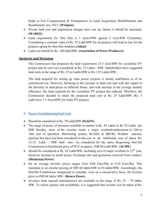 9
Right to Fair Compensation & Transparency in Land Acquisition, Rehabilitation and
Resettlement Act, 2013. (Welspun)
 Private land cost and registration charges have one up. Hence it should be increased.
(WAREE)
 Land requirement for Thin film is 7 Acres/MW against 5 Acre/MW Crystalline,
Considering a constant value of Rs. 25 Lakh/MW for all projects will lead to loss for the
projects opting for thin film modules.(Adani)
 Land cost should be Rs. 100 lakh/MW. (Association of Power Producers)
Analysis and Decision
The Commission has proposed the land requirement of 5 Acre/MW for crystalline PV
project and its cost was considered as Rs. 25 Lakhs / MW. Stakeholders have suggested
land costs in the range of Rs. 25 to Lakhs/MW to Rs. 125 Lakhs/MW.
The land acquired for setting up solar power projects is mostly arid/barren or of no
commercial use. However, factoring in the increase in land cost and with due regard to
the diversity in land prices in different States, and with increase in the average module
efficiency, the land required for the crystalline PV project has reduced. Therefore, the
Commission decided to retain the proposed land cost at Rs. 25 Lakh/MW (Rs. 5
Lakh/Acre * 5 Acre/MW) for Solar PV projects.
E. Power Conditioning Unit Cost
 Should be considered at Rs. 70 Lakh/MW (IL&FS)
 The range of prices of inverters available in market is Rs. 45 Lakhs to Rs 70 Lakhs per
MW. Besides, most of the inverter needs a major overhaul/replacement in 12th to
14th year of operation. Monitoring system, SCADA & SRCBs, Weather stations,
junction box have not been considered in the cost at all. Additional cost of about Rs.
12-15 Lakh / MW shall also be considered for the same. Requesting Hon’ble
Commission to benchmark price of PCU at approx. INR 60 Lakh/MW. (ACME)
 Should be considered at Rs. 65 Lakh/MW, including cost of major overhaul in 13th
year,
based on increase in metal prices, Exchange rate and quotations received from vendors.
(Hindustan Power)
 On an average Inverter prices ranges from 0.08 Euro/Wp to 0.10 Euro/Wp. This
translates to an inverter pricing of INR 68 lakhs/MW to 85 lakhs/MW. Accordingly, the
Hon’ble Commission isrequested to consider, even on a conservative basis, the inverter
price as INR 68 lakhs/ MW. (Renew Power)
 Inverters from reputed manufacturers are available in the range of Rs. 55 – 70 lakhs/
MW. To ensure quality and availability, it is suggested that inverter cost be taken at Rs.
 