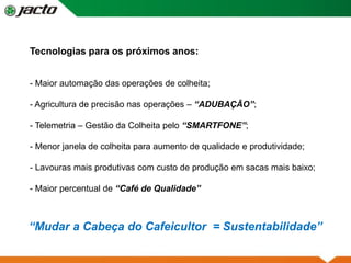 Tecnologias para os próximos anos:
- Maior automação das operações de colheita;
- Agricultura de precisão nas operações – “ADUBAÇÃO”;
- Telemetria – Gestão da Colheita pelo “SMARTFONE”;
- Menor janela de colheita para aumento de qualidade e produtividade;
- Lavouras mais produtivas com custo de produção em sacas mais baixo;
- Maior percentual de “Café de Qualidade”
“Mudar a Cabeça do Cafeicultor = Sustentabilidade”
 