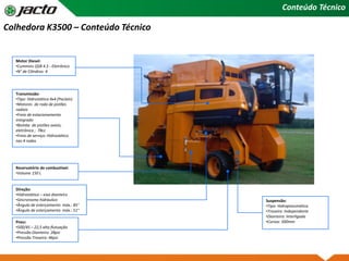 Conteúdo Técnico
Pneu:
•500/45 – 22,5 alta flutuação
•Pressão Dianteiro: 28psi
•Pressão Traseiro: 46psi
Direção:
•Hidrostática – eixo dianteiro
•Sincronismo hidráulico
•Ângulo de esterçamento máx.: 85°
•Ângulo de esterçamento máx.: 51°
Reservatório de combustível:
•Volume 150 L
Suspensão:
•Tipo: Hidropneumática
•Traseira: Independente
•Dianteira: Interligada
•Cursos: 500mm
Transmissão:
•Tipo: Hidrostática 4x4 (Poclain)
•Motores de roda de pistões
radiais
•Freio de estacionamento
integrado
•Bomba de pistões axiais,
eletrônica ; 78cc
•Freio de serviço: Hidrostático
nas 4 rodas
Motor Diesel:
•Cummins QSB 4.5 - Eletrônico
•N° de Cilindros: 4
Colhedora K3500 – Conteúdo Técnico
 