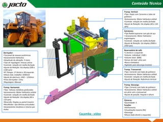 Conteúdo Técnico
Transp. Horizontal:
•Tipo: Taliscas metálicas perfuradas
•Acionamento: Motor hidráulico orbital
•Controle: rotação em malha fechada
•Ajuste de Rotação: Via display (60 a
110 rpm)
•Reversão: Display ou painel traseiro
•Recolhedor: tipo lâminas articuladas
•Acionamento mecânico e retorno por
molas
Transp. Vertical:
•Tipo: Duplo com Correntes e talas de
polímero
•Acionamento: Motor hidráulico orbital
•Controle: rotação em malha fechada
•Ajuste de Rotação: Via display (60 a 130
rpm)
Reservatório de café:
•1 direito e 1 esquerdo
•Volume individual: 1500 L
•Volume total: 3000L
•Sensor de nível: ultra som
•Rosca niveladora
•Agitador para descarga (rastelo)
Derriçador:
•Torcional de massas excêntricas
•Acionamento hidráulico
•Amplitude de vibração: 3 níveis
•Tipo de regulagem: massas extras
•Controle: rotação em malha fechada
•Ajuste de Rotação: Via display (500 a
1100 rpm)
•N° Flanges: 37 direito e 36 esquerdo
•Altura máx. trabalho: 3500mm
•Ajuste de abertura: 1450 – 1250mm
•Freio Derriçador: Cinta
•Regulagem: Manual
Extratores:
•Tipo Radial aspirante com pás de aço
• Acionamento: Motor hidráulico
engrenagens
•Controle: rotação em malha fechada
•Ajuste de Rotação: Via display (2000 a
2350 rpm)
Câmeras:
•Quantidade: 5
Funções
•Alinhamento
•Visualização traseira (Ré)
•Descarga
•Altura (lado direito e esquerdo)
Transp. Transversal:
•Tipo: Corrente com talas de polímero
•Acionamento: Motor hidráulico orbital
•Controle: rotação em malha fechada
•Ajuste de Rotação: Referência Vertical
Transp. Descarga:
•Tipo: Corrente com talas de polímero
•Acionamento: Motor hidráulico orbital
em série com o transversal
•Ajuste de posição: Angular e altura
Caçamba - vídeo
 