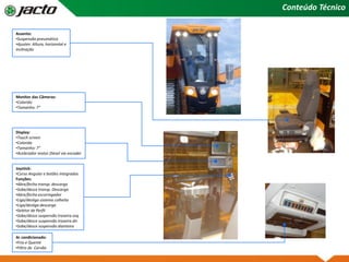 Conteúdo Técnico
Assento:
•Suspensão pneumática
•Ajustes: Altura, horizontal e
inclinação
Joystick:
•Curso Angular e botões integrados
Funções:
•Abre/fecha transp. descarga
•Sobe/desce transp. Descarga
•Abre/fecha escorregador
•Liga/desliga sistema colheita
•Liga/desliga descarga
•Seletor de Perfil
•Sobe/desce suspensão traseira esq.
•Sobe/desce suspensão traseira dir.
•Sobe/desce suspensão dianteira
Ar condicionado:
•Frio e Quente
•Filtro de Carvão
Display:
•Touch screen
•Colorido
•Tamanho: 7”
•Acelerador motor Diesel via encoder
Monitor das Câmeras:
•Colorido
•Tamanho: 7”
 
