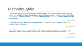 Méthodes agiles
« Une méthode agile est une approche itérative et incrémentale pour le développement de logiciel, réalisé de
manière très collaborative par des équipes responsabilisées, appliquant un cérémonial minimal, qui
produisent, dans un délai contraint, un logiciel de grande qualité répondant aux besoins changeants des
utilisateurs »
Scott Ambler
« L’agilité est la capacité à favoriser le changement et à y répondre en vue de s’adapter au mieux à un
environnement turbulent. »
Jim Highsmith
« Agile software development is a group of software development methods based on iterative and incremental
development, in which requirements and solutions evolve through collaboration between self-organizing ,…. »
Wikipédia
Voir D’autres définitions
 