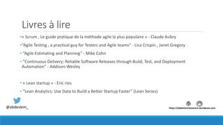 Livres à lire
•« Scrum , Le guide pratique de la méthode agile la plus populaire » - Claude Aubry
•“Agile Testing , a practical guy for Testers and Agile teams” - Lisa Crispin , Janet Gregory
• “Agile Estimating and Planning” - Mike Cohn
• “Continuous Delivery: Reliable Software Releases through Build, Test, and Deployment
Automation” - Addison-Wesley
• « Lean startup » - Eric ries
• “Lean Analytics: Use Data to Build a Better Startup Faster” (Lean Series)
@abdeslem_ https://abdeslemmenacere.wordpress.com
 