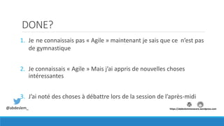 DONE?
1. Je ne connaissais pas « Agile » maintenant je sais que ce n’est pas
de gymnastique
2. Je connaissais « Agile » Mais j’ai appris de nouvelles choses
intéressantes
3. J’ai noté des choses à débattre lors de la session de l’après-midi
@abdeslem_ https://abdeslemmenacere.wordpress.com
 