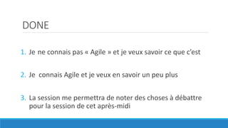 DONE
1. Je ne connais pas « Agile » et je veux savoir ce que c’est
2. Je connais Agile et je veux en savoir un peu plus
3. La session me permettra de noter des choses à débattre
pour la session de cet après-midi
 