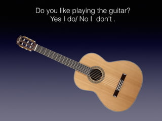 Do you like playing the guitar?
Yes I do/ No I don't .
 